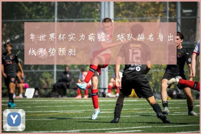年世界杯实力前瞻：球队排名与出线形势预测