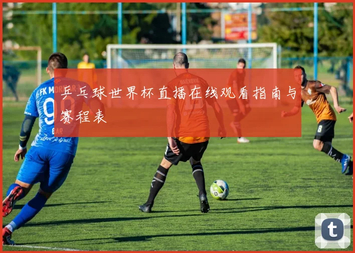 乒乓球世界杯直播在线观看指南与赛程表