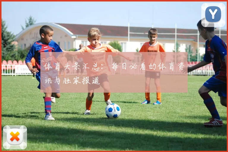 体育头条汇总：每日必看的体育资讯与独家报道